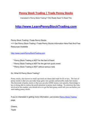 Penny Stock Trading | Trade Penny Stocks <br />Interested In Penny Stock Trading? YOU Really Need To Read This<br /> HYPERLINK quot;
http://www.LearnPennyStockTrading.com<br />quot;
 http://www.LearnPennyStockTrading.com<br /> <br />Penny Stock Trading | Trade Penny Stocks <br />>>> Get Penny Stock Trading I Trade Penny Stocks Information Here Paid And Free Resources Available<br /> HYPERLINK quot;
http://www.LearnPennyStockTrading.com<br />quot;
 http://www.LearnPennyStockTrading.com<br />    * Penny Stock Trading is NOT for the faint of heart<br />    * Penny Stock Trading is NOT for the get rich quick crowd<br />    * Penny Stock Trading is NOT without serious risks<br />So, What IS Penny Stock Trading?<br />Penny stocks, also known as small cap stock are shares that trade for $5 or less.  The lure of penny stocks is that you can make large gains very quickly and possibly make fast money.  The downside of penny stocks is that you can also LOSE money very quickly. Knowledge is key in being able to realize the profit potential in penny stock trading.  To minimize the risks involved in this market, you should strive to get the best penny stock info you can before you start trading penny stocks.<br />If you’re interested in getting more information, just access Penny Stock Trading page.<br />Cheers,<br />Taylor<br />
