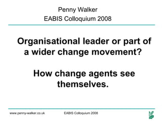 Organisational leader or part of a wider change movement?  How change agents see themselves.   Penny Walker EABIS Colloquium 2008 