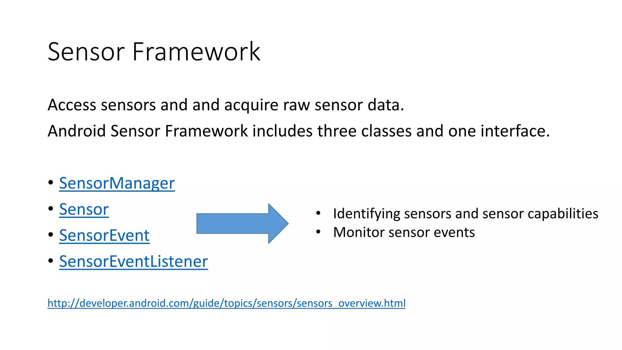 Sensor Framework
Access sensors and and acquire raw sensor data.
Android Sensor Framework includes three classes and one interface.
• SensorManager
• Sensor
• SensorEvent
• SensorEventListener
http://developer.android.com/guide/topics/sensors/sensors_overview.html
• Identifying sensors and sensor capabilities
• Monitor sensor events
 