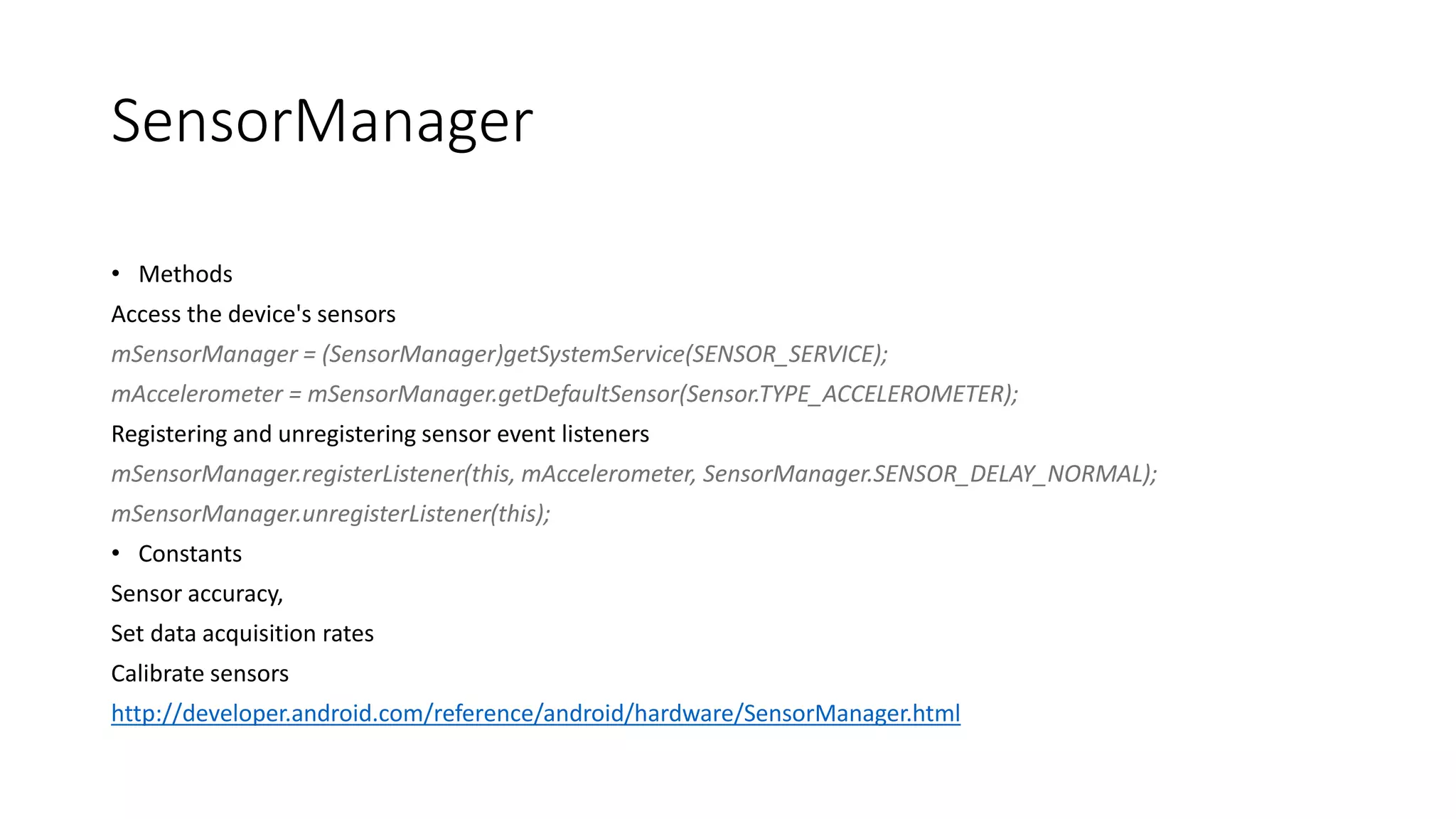 SensorManager
• Methods
Access the device's sensors
mSensorManager = (SensorManager)getSystemService(SENSOR_SERVICE);
mAccelerometer = mSensorManager.getDefaultSensor(Sensor.TYPE_ACCELEROMETER);
Registering and unregistering sensor event listeners
mSensorManager.registerListener(this, mAccelerometer, SensorManager.SENSOR_DELAY_NORMAL);
mSensorManager.unregisterListener(this);
• Constants
Sensor accuracy,
Set data acquisition rates
Calibrate sensors
http://developer.android.com/reference/android/hardware/SensorManager.html
 