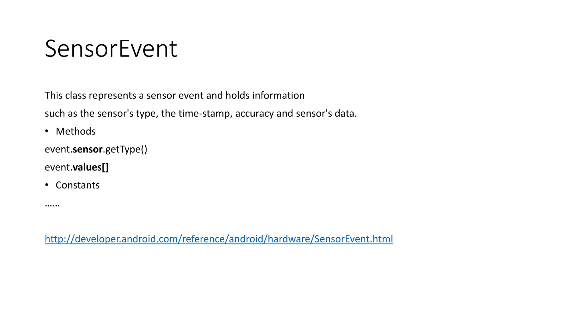 SensorEvent
This class represents a sensor event and holds information
such as the sensor's type, the time-stamp, accuracy and sensor's data.
• Methods
event.sensor.getType()
event.values[]
• Constants
……
http://developer.android.com/reference/android/hardware/SensorEvent.html
 
