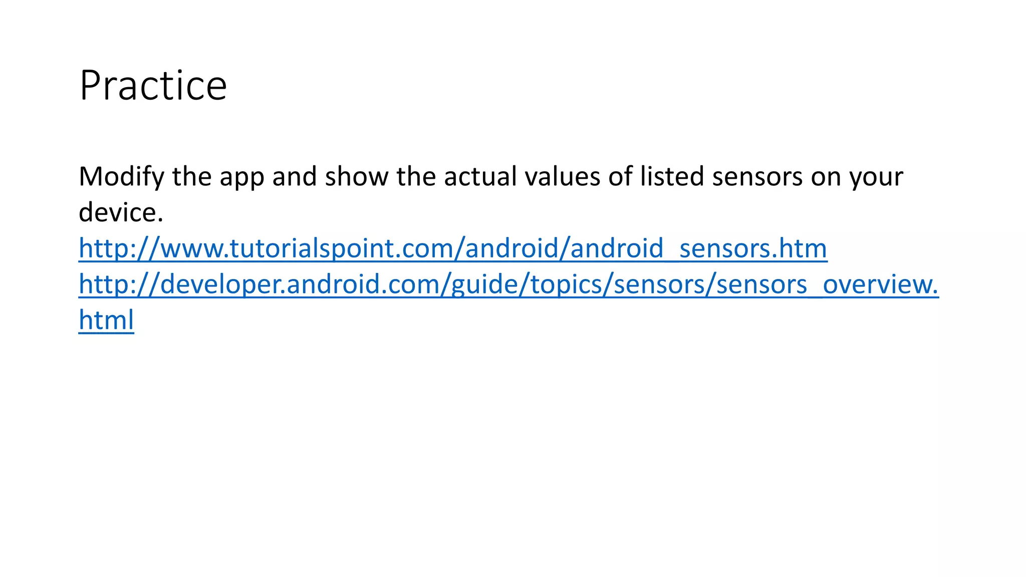 Practice
Modify the app and show the actual values of listed sensors on your
device.
http://www.tutorialspoint.com/android/android_sensors.htm
http://developer.android.com/guide/topics/sensors/sensors_overview.
html
 