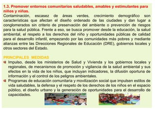 1.3. Promover entornos comunitarios saludables, amables y estimulantes para
niños y niñas.
Contaminación, escasez de áreas verdes, crecimiento demográfico son
características que afectan el diseño ordenado de las ciudades y dan lugar a
conglomerados sin criterio de preservación del ambiente o prevención de riesgos
para la salud pública. Frente a eso, se busca promover desde la educación, la salud
ambiental, el respeto a los derechos del niño y oportunidades públicas de calidad
para el desarrollo infantil, empezando por las comunidades más pobres y mediante
alianzas entre las Direcciones Regionales de Educación (DRE), gobiernos locales y
otros sectores del Estado.
PRINCIPALES MEDIDAS
Impulso, desde los ministerios de Salud y Vivienda y los gobiernos locales y
regionales, de mecanismos de promoción y vigilancia de la salud ambiental y sus
efectos en la vida de los niños, que incluyan indicadores, la difusión oportuna de
información y el control de los peligros ambientales.
Programas de educación comunitaria y movilización social que impulsen estilos de
vida saludables, la defensa y el respeto de los derechos de los niños en el espacio
público, el diseño urbano y la generación de oportunidades para el desarrollo de
capacidades.
 