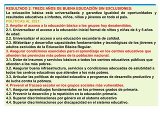 RESULTADO 2: TRECE AÑOS DE BUENA EDUCACIÓN SIN EXCLUSIONES:
La educación básica está universalizada y garantiza igualdad de oportunidades y
resultados educativos a infantes, niños, niñas y jóvenes en todo el país.
POLÍTICAS AL 2021:
2. Ampliar el acceso a la educación básica a los grupos hoy desatendidos.
2.1. Universalizar el acceso a la educación inicial formal de niños y niñas de 4 y 5 años
de edad.
2.2. Universalizar el acceso a una educación secundaria de calidad.
2.3. Alfabetizar y desarrollar capacidades fundamentales y tecnológicas de los jóvenes y
adultos excluidos de la Educación Básica Regular.
3. Asegurar condiciones esenciales para el aprendizaje en los centros educativos que
atienden las provincias más pobres de la población nacional.
3.1. Dotar de insumos y servicios básicos a todos los centros educativos públicos que
atienden a los más pobres.
3.2. Asegurar buena infraestructura, servicios y condiciones adecuadas de salubridad a
todos los centros educativos que atienden a los más pobres.
3.3. Articular las políticas de equidad educativa a programas de desarrollo productivo y
de lucha contra la pobreza.
4. Prevenir el fracaso escolar en los grupos sociales más vulnerables.
4.1. Asegurar aprendizajes fundamentales en los primeros grados de primaria.
4.2. Prevenir la deserción y la repetición en la educación primaria.
4.3. Superar discriminaciones por género en el sistema educativo
4.4. Superar discriminaciones por discapacidad en el sistema educativo.
 