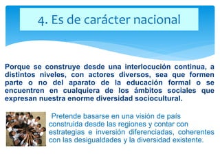 Porque se construye desde una interlocución continua, a
distintos niveles, con actores diversos, sea que formen
parte o no del aparato de la educación formal o se
encuentren en cualquiera de los ámbitos sociales que
expresan nuestra enorme diversidad sociocultural.
Pretende basarse en una visión de país
construida desde las regiones y contar con
estrategias e inversión diferenciadas, coherentes
con las desigualdades y la diversidad existente.
4. Es de carácter nacional
 