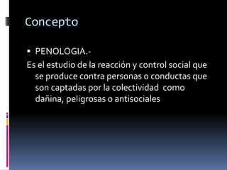 Concepto
 PENOLOGIA.-
Es el estudio de la reacción y control social que
se produce contra personas o conductas que
son captadas por la colectividad como
dañina, peligrosas o antisociales
 