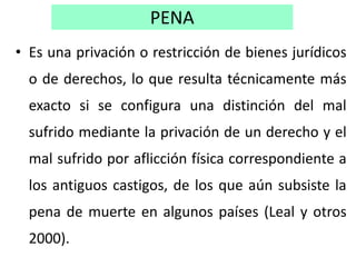 PENA
• Es una privación o restricción de bienes jurídicos
o de derechos, lo que resulta técnicamente más
exacto si se conf...