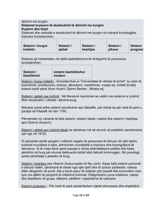 dënimit me burgim
Sistemet kryesore të ekzekutimit të dënimit me burgim
Kuptimi dhe llojet
Sistemet dhe metodat e ekzekutimit të dënimit me burgim në mënyrë kronologjike,
historike konsiderohen:

 Sistemi i burgut           Sistemi i          Sistemi i         Sistemi i        Sistemi
 kolektiv                   qelisë             heshtjes          pikave           progresiv

Sisteme që mbështeten në idetë bashkëkohore të riintegrimit të personave
konsiderohen:

 Sistemi i              sistemi bashkëkohor
 klasifikimit           modern
Sistemi i burgu kolektiv : Konsiderohen si "Universitete të vërteta të krimit", ku ishin të
pranishme: prostitucioni, bixhozi, alkoolizmi, mashtrimet, vrasjet etj. Kritikë të këtij
sistemi kanë qenë Xhon Huard, Gjermi Bentan , Mirabo etj.

Sistemi i qelisë ose izolimit : Në literaturë mendohet se vetëm me sistemin e izolimit
fillon ekzekutimi i vërtetë i dënimit-burg.

Ndryshe quhet edhe sistemi pensilvanik apo filadelfik, për shkak se për herë të parë u
paraqit në Filadelfi në vitin 1790.

Përmenden dy varianta të këtij sistemi: sistemi klasik i qelisë dhe sistemi i heshtjes
apo Obernit (Auburn)

Sistemi i qelisë apo izolimit klasik ka qëndruar më së shumti në praktikën penitensiare
(që nga viti 1818).

Si përparësi është pengimi i ndikimit negativ të personave të dënuar në njëri tjetrin,
evitohet mundësia e ikjes, eliminohen mundësitë e trazirave dhe kryengritjeve të
dënuarve. Si të meta kanë qenë pasojat e rënda shëndetësore psikike dhe fizike,
qëndrimi në burg për shumë delikuentë është bërë faktorë kriminogjen. Në penologji
quhet përshtatje e jetesës në burg.

Sistemi i heshtjes ose Obernit (Auburnqytet në Nju Jork). Sipas këtij sistemi personat
e dënuar natën, qëndrojnë të ndarë nga njëri tjetri dhe të izoluar plotësisht, ndërsa
ditën dërgohen në punë. Ata e kanë pasur të ndaluar çdo bisedë dhe komunikim mes
tyre me qëllim të pengimit të infektimit kriminal. Obligoheshin puna kolektive, ndarja
dhe klasifikimi në grupe, aftësimi, përfitimi i mjeshtërive të caktuara.

Sistemi progresiv – Për herë të parë parashikohen mjetet stimuluese dhe shpërblimi

                                        Page 12 of 24
 