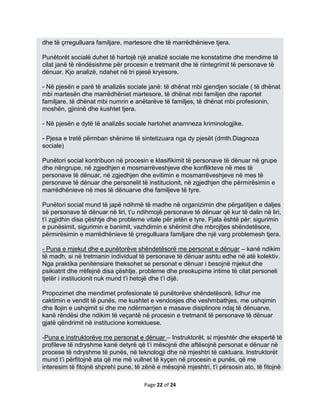 dhe të çrregulluara familjare, martesore dhe të marrëdhënieve tjera.

Punëtorët socialë duhet të hartojë një analizë sociale me konstatime dhe mendime të
cilat janë të rëndësishme për procesin e tretmanit dhe të riintegrimit të personave të
dënuar. Kjo analizë, ndahet në tri pjesë kryesore.

- Në pjesën e parë të analizës sociale janë: të dhënat mbi gjendjen sociale ( të dhënat
mbi martesën dhe marrëdhëniet martesore, të dhënat mbi familjen dhe raportet
familjare, të dhënat mbi numrin e anëtarëve të familjes, të dhënat mbi profesionin,
moshën, gjininë dhe kushtet tjera.

- Në pjesën e dytë të analizës sociale hartohet anamneza kriminologjike.

- Pjesa e tretë përmban shënime të sintetizuara nga dy pjesët (dmth.Diagnoza
sociale)

Punëtori social kontribuon në procesin e klasifikimit të personave të dënuar në grupe
dhe nëngrupe, në zgjedhjen e mosmarrëveshjeve dhe konflikteve në mes të
personave të dënuar, në zgjedhjen dhe evitimin e mosmarrëveshjeve në mes të
personave të dënuar dhe personelit të institucionit, në zgjedhjen dhe përmirësimin e
marrëdhënieve në mes të dënuarve dhe familjeve të tyre.

Punëtori social mund të japë ndihmë të madhe në organizimin dhe përgatitjen e daljes
së personave të dënuar në liri, t’u ndihmojë personave të dënuar që kur të dalin në liri,
t’i zgjidhin disa çështje dhe probleme vitale për jetën e tyre. Fjala është për: sigurimin
e punësimit, sigurimin e banimit, vazhdimin e shërimit dhe mbrojtjes shëndetësore,
përmirësimin e marrëdhënieve të çrregulluara familjare dhe një varg problemesh tjera.

- Puna e mjekut dhe e punëtorëve shëndetësorë me personat e dënuar – kanë ndikim
të madh, si në tretmanin individual të personave të dënuar ashtu edhe në atë kolektiv.
Nga praktika penitensiare theksohet se personat e dënuar i besojnë mjekut dhe
psikiatrit dhe rrëfejnë disa çështje, probleme dhe preokupime intime të cilat personeli
tjetër i institucionit nuk mund t’i hetojë dhe t’i dijë.

Propozimet dhe mendimet profesionale të punëtorëve shëndetësorë, lidhur me
caktimin e vendit të punës, me kushtet e vendosjes dhe veshmbathjes, me ushqimin
dhe llojin e ushqimit si dhe me ndërmarrjen e masave disiplinore ndaj të dënuarve,
kanë rëndësi dhe ndikim të veçantë në procesin e tretmanit të personave të dënuar
gjatë qëndrimit në institucione korrektuese.

-Puna e instruktorëve me personat e dënuar – Instruktorët, si mjeshtër dhe ekspertë të
profileve të ndryshme kanë detyrë që t’i mësojnë dhe aftësojnë personat e dënuar në
procese të ndryshme të punës, në teknologji dhe në mjeshtri të caktuara. Instruktorët
mund t’i përfitojnë ata që me më vullnet të kyçen në procesin e punës, që me
interesim të fitojnë shprehi pune, të zënë e mësojnë mjeshtri, t’i përsosin ato, të fitojnë

                                      Page 22 of 24
 
