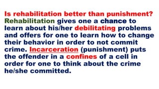 Is rehabilitation better than punishment?
Rehabilitation gives one a chance to
learn about his/her debilitating problems
and offers for one to learn how to change
their behavior in order to not commit
crime. Incarceration (punishment) puts
the offender in a confines of a cell in
order for one to think about the crime
he/she committed.
 