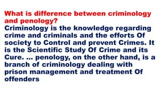 What is difference between criminology
and penology?
Criminology is the knowledge regarding
crime and criminals and the efforts Of
society to Control and prevent Crimes. It
is the Scientific Study Of Crime and its
Cure. ... penology, on the other hand, is a
branch of criminology dealing with
prison management and treatment Of
offenders
 