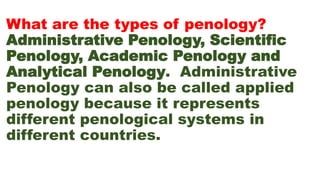 What are the types of penology?
Administrative Penology, Scientific
Penology, Academic Penology and
Analytical Penology. Administrative
Penology can also be called applied
penology because it represents
different penological systems in
different countries.
 
