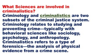 What Sciences are involved in
criminalistics?
Criminology and criminalistics are two
subsets of the criminal justice system.
Criminology relates to studying and
preventing crime—typically with
behavioral sciences like sociology,
psychology, and anthropology.
Criminalistics refers to a type of
forensics—the analysis of physical
evidence from a crime scene.
 