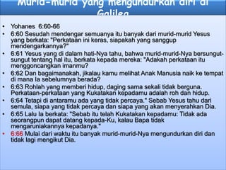Murid-murid yang mengundurkan diri di
Galilea
• Yohanes 6:60-66
• 6:60 Sesudah mendengar semuanya itu banyak dari murid-murid Yesus
yang berkata: "Perkataan ini keras, siapakah yang sanggup
mendengarkannya?"
• 6:61 Yesus yang di dalam hati-Nya tahu, bahwa murid-murid-Nya bersungut-
sungut tentang hal itu, berkata kepada mereka: "Adakah perkataan itu
menggoncangkan imanmu?
• 6:62 Dan bagaimanakah, jikalau kamu melihat Anak Manusia naik ke tempat
di mana Ia sebelumnya berada?
• 6:63 Rohlah yang memberi hidup, daging sama sekali tidak berguna.
Perkataan-perkataan yang Kukatakan kepadamu adalah roh dan hidup.
• 6:64 Tetapi di antaramu ada yang tidak percaya." Sebab Yesus tahu dari
semula, siapa yang tidak percaya dan siapa yang akan menyerahkan Dia.
• 6:65 Lalu Ia berkata: "Sebab itu telah Kukatakan kepadamu: Tidak ada
seorangpun dapat datang kepada-Ku, kalau Bapa tidak
mengaruniakannya kepadanya."
• 6:66 Mulai dari waktu itu banyak murid-murid-Nya mengundurkan diri dan
tidak lagi mengikut Dia.
 