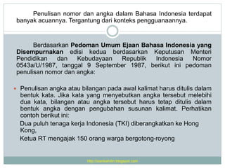 Penulisan nomor dan angka dalam Bahasa Indonesia terdapat
banyak acuannya. Tergantung dari konteks pengguanaannya.
Berdasarkan Pedoman Umum Ejaan Bahasa Indonesia yang
Disempurnakan edisi kedua berdasarkan Keputusan Menteri
Pendidikan dan Kebudayaan Republik Indonesia Nomor
0543a/U/1987, tanggal 9 September 1987, berikut ini pedoman
penulisan nomor dan angka:
 Penulisan angka atau bilangan pada awal kalimat harus ditulis dalam
bentuk kata. Jika kata yang menyebutkan angka tersebut melebihi
dua kata, bilangan atau angka tersebut harus tetap ditulis dalam
bentuk angka dengan pengubahan susunan kalimat. Perhatikan
contoh berikut ini:
Dua puluh tenaga kerja Indonesia (TKI) diberangkatkan ke Hong
Kong,
Ketua RT mengajak 150 orang warga bergotong-royong
http://izanbahdin.blogspot.com
 