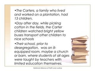 National Alliance of Faith and Justice
•The Carters, a family who lived
and worked on a plantation, had
13 children.
•Day after day, while picking
cotton in the fields, the Carter
children watched bright yellow
buses transport other children to
nice schools
•Their school, prior to
desegregation, was an ill-
equipped room, maybe a church
or barn, where students of all ages
were taught by teachers with
limited education themselves.
 