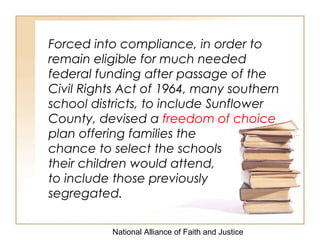 National Alliance of Faith and Justice
Forced into compliance, in order to
remain eligible for much needed
federal funding after passage of the
Civil Rights Act of 1964, many southern
school districts, to include Sunflower
County, devised a freedom of choice
plan offering families the
chance to select the schools
their children would attend,
to include those previously
segregated.
 