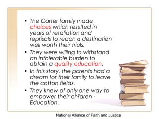 National Alliance of Faith and Justice
• The Carter family made
choices which resulted in
years of retaliation and
reprisals to reach a destination
well worth their trials;
• They were willing to withstand
an intolerable burden to
obtain a quality education.
• In this story, the parents had a
dream for their family to leave
the cotton fields.
• They knew of only one way to
empower their children -
Education.
 