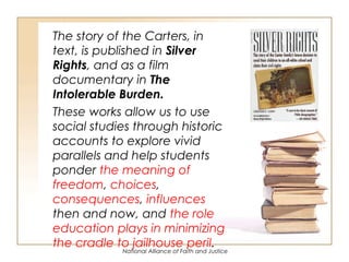 National Alliance of Faith and Justice
The story of the Carters, in
text, is published in Silver
Rights, and as a film
documentary in The
Intolerable Burden.
These works allow us to use
social studies through historic
accounts to explore vivid
parallels and help students
ponder the meaning of
freedom, choices,
consequences, influences
then and now, and the role
education plays in minimizing
the cradle to jailhouse peril.
 