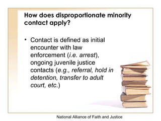 National Alliance of Faith and Justice
How does disproportionate minority
contact apply?
• Contact is defined as initial
encounter with law
enforcement (i.e. arrest),
ongoing juvenile justice
contacts (e.g., referral, hold in
detention, transfer to adult
court, etc.)
 