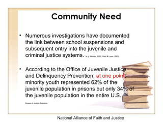 National Alliance of Faith and Justice
Community Need
• Numerous investigations have documented
the link between school suspensions and
subsequent entry into the juvenile and
criminal justice systems. (e.g. Mendez, 2003; Wald & Loren, 2003)
• According to the Office of Juvenile Justice
and Delinquency Prevention, at one point,
minority youth represented 62% of the
juvenile population in prisons but only 34% of
the juvenile population in the entire U.S.
Bureau of Justice Statistics
 