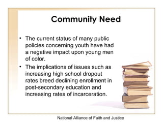 National Alliance of Faith and Justice
• The current status of many public
policies concerning youth have had
a negative impact upon young men
of color.
• The implications of issues such as
increasing high school dropout
rates breed declining enrollment in
post-secondary education and
increasing rates of incarceration.
Community Need
 