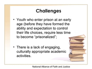 National Alliance of Faith and Justice
Challenges
• Youth who enter prison at an early
age (before they have formed the
ability and expectation to control
their life choices, require less time
to become “prisonalized”;
• There is a lack of engaging,
culturally appropriate academic
activities.
 