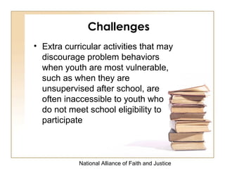National Alliance of Faith and Justice
Challenges
• Extra curricular activities that may
discourage problem behaviors
when youth are most vulnerable,
such as when they are
unsupervised after school, are
often inaccessible to youth who
do not meet school eligibility to
participate
 