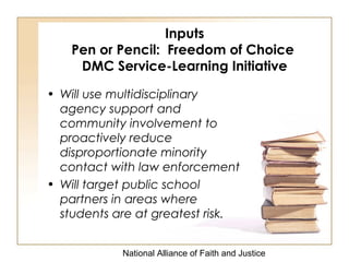National Alliance of Faith and Justice
Inputs
Pen or Pencil: Freedom of Choice
DMC Service-Learning Initiative
• Will use multidisciplinary
agency support and
community involvement to
proactively reduce
disproportionate minority
contact with law enforcement
• Will target public school
partners in areas where
students are at greatest risk.
 