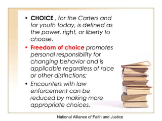 National Alliance of Faith and Justice
• CHOICE , for the Carters and
for youth today, is defined as
the power, right, or liberty to
choose.
• Freedom of choice promotes
personal responsibility for
changing behavior and is
applicable regardless of race
or other distinctions;
• Encounters with law
enforcement can be
reduced by making more
appropriate choices.
 