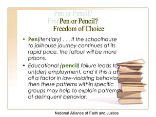 National Alliance of Faith and Justice
• Pen(itentiary) . . . If the schoolhouse
to jailhouse journey continues at its
rapid pace, the fallout will be more
prisons.
• Educational (pencil) failure leads to
un(der) employment, and if this is at
all a factor in law-violating behavior,
then these patterns within specific
groups may help to explain patterns
of delinquent behavior.
 