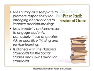 National Alliance of Faith and Justice
• Uses history as a template to
promote responsibility for
changing behavior and to
improve decision-making;
• Uses creativity and innovation
to engage students,
particularly those at greatest
risk, in cognitive thinking and
service-learning;
• Is aligned with the National
Standards for the Social
Studies and Civic Education
Standards
 
