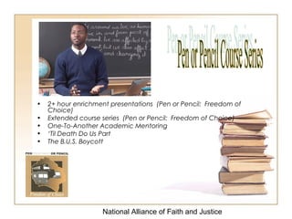 National Alliance of Faith and Justice
• 2+ hour enrichment presentations (Pen or Pencil: Freedom of
Choice)
• Extended course series (Pen or Pencil: Freedom of Choice)
• One-To-Another Academic Mentoring
• ‘Til Death Do Us Part
• The B.U.S. Boycott
 