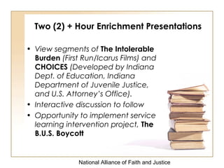 National Alliance of Faith and Justice
Two (2) + Hour Enrichment Presentations
• View segments of The Intolerable
Burden (First Run/Icarus Films) and
CHOICES (Developed by Indiana
Dept. of Education, Indiana
Department of Juvenile Justice,
and U.S. Attorney’s Office).
• Interactive discussion to follow
• Opportunity to implement service
learning intervention project, The
B.U.S. Boycott
 