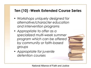 National Alliance of Faith and Justice
Ten (10) -Week Extended Course Series
• Workshops uniquely designed for
alternative/character education
and intervention programs
• Appropriate to offer as a
specialized multi-week summer
program which can be offered
by community or faith-based
groups
• Appropriate for juvenile
detention courses
 