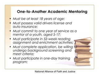 National Alliance of Faith and Justice
One-to-Another Academic Mentoring
• Must be at least 18 years of age;
• Must possess valid drivers license and
auto insurance;
• Must commit to one year of service as a
mentor of a youth, aged 5-17;
• Must participate in 52-week reading
assignment and enrichment activities;
• Must complete application, be willing to
undergo background screening and
meet criteria;
• Must participate in one-day training
program;
 