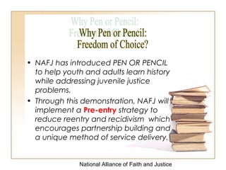 National Alliance of Faith and Justice
• NAFJ has introduced PEN OR PENCIL
to help youth and adults learn history
while addressing juvenile justice
problems.
• Through this demonstration, NAFJ will
implement a Pre-entry strategy to
reduce reentry and recidivism which
encourages partnership building and
a unique method of service delivery.
 