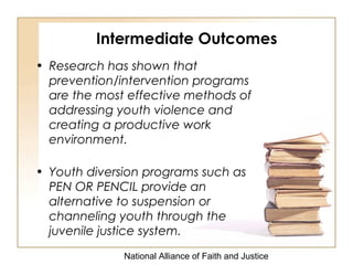 National Alliance of Faith and Justice
• Research has shown that
prevention/intervention programs
are the most effective methods of
addressing youth violence and
creating a productive work
environment.
• Youth diversion programs such as
PEN OR PENCIL provide an
alternative to suspension or
channeling youth through the
juvenile justice system.
Intermediate Outcomes
 