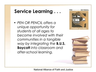 National Alliance of Faith and Justice
Service Learning . . .
• PEN OR PENCIL offers a
unique opportunity for
students of all ages to
become involved with their
communities in a tangible
way by integrating the B.U.S.
Boycott into classroom and
after-school learning.
 