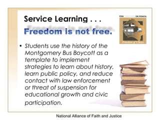 National Alliance of Faith and Justice
Service Learning . . .
• Students use the history of the
Montgomery Bus Boycott as a
template to implement
strategies to learn about history,
learn public policy, and reduce
contact with law enforcement
or threat of suspension for
educational growth and civic
participation.
 