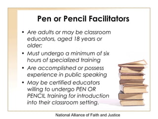 National Alliance of Faith and Justice
Pen or Pencil Facilitators
• Are adults or may be classroom
educators, aged 18 years or
older;
• Must undergo a minimum of six
hours of specialized training
• Are accomplished or possess
experience in public speaking
• May be certified educators
willing to undergo PEN OR
PENCIL training for introduction
into their classroom setting.
 