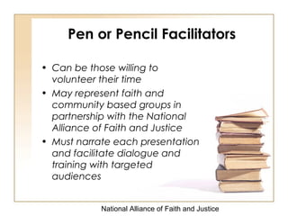 National Alliance of Faith and Justice
Pen or Pencil Facilitators
• Can be those willing to
volunteer their time
• May represent faith and
community based groups in
partnership with the National
Alliance of Faith and Justice
• Must narrate each presentation
and facilitate dialogue and
training with targeted
audiences
 
