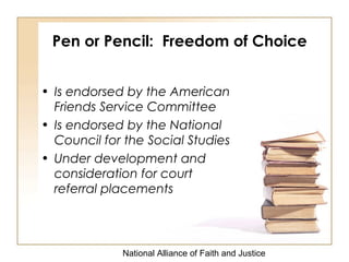 National Alliance of Faith and Justice
Pen or Pencil: Freedom of Choice
• Is endorsed by the American
Friends Service Committee
• Is endorsed by the National
Council for the Social Studies
• Under development and
consideration for court
referral placements
 