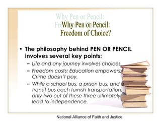 National Alliance of Faith and Justice
• The philosophy behind PEN OR PENCIL
involves several key points:
– Life and any journey involves choices.
– Freedom costs; Education empowers;
Crime doesn’t pay.
– While a school bus, a prison bus, and a
transit bus each furnish transportation,
only two out of these three ultimately
lead to independence.
 