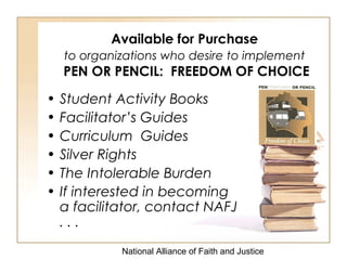 National Alliance of Faith and Justice
Available for Purchase
to organizations who desire to implement
PEN OR PENCIL: FREEDOM OF CHOICE
• Student Activity Books
• Facilitator’s Guides
• Curriculum Guides
• Silver Rights
• The Intolerable Burden
• If interested in becoming
a facilitator, contact NAFJ
. . .
 