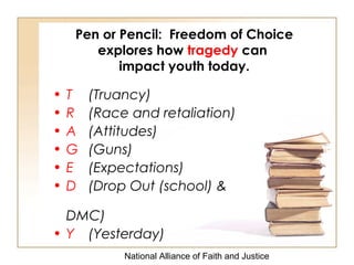 National Alliance of Faith and Justice
Pen or Pencil: Freedom of Choice
explores how tragedy can
impact youth today.
• T (Truancy)
• R (Race and retaliation)
• A (Attitudes)
• G (Guns)
• E (Expectations)
• D (Drop Out (school) &
DMC)
• Y (Yesterday)
 