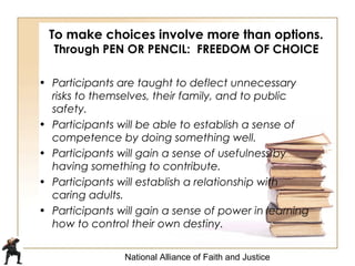 National Alliance of Faith and Justice
To make choices involve more than options.
Through PEN OR PENCIL: FREEDOM OF CHOICE
• Participants are taught to deflect unnecessary
risks to themselves, their family, and to public
safety.
• Participants will be able to establish a sense of
competence by doing something well.
• Participants will gain a sense of usefulness by
having something to contribute.
• Participants will establish a relationship with
caring adults.
• Participants will gain a sense of power in learning
how to control their own destiny.
 