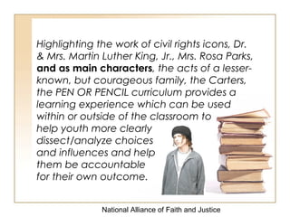 National Alliance of Faith and Justice
Highlighting the work of civil rights icons, Dr.
& Mrs. Martin Luther King, Jr., Mrs. Rosa Parks,
and as main characters, the acts of a lesser-
known, but courageous family, the Carters,
the PEN OR PENCIL curriculum provides a
learning experience which can be used
within or outside of the classroom to
help youth more clearly
dissect/analyze choices
and influences and help
them be accountable
for their own outcome.
 