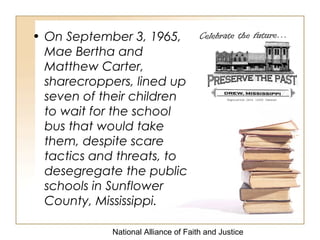 National Alliance of Faith and Justice
• On September 3, 1965,
Mae Bertha and
Matthew Carter,
sharecroppers, lined up
seven of their children
to wait for the school
bus that would take
them, despite scare
tactics and threats, to
desegregate the public
schools in Sunflower
County, Mississippi.
 