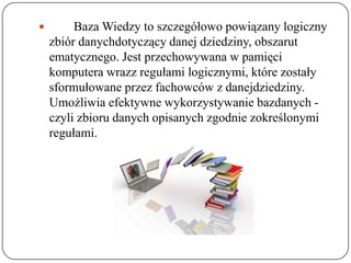         Baza Wiedzy to szczegółowo powiązany logiczny
    zbiór danychdotyczący danej dziedziny, obszarut
    ematycznego. Jest przechowywana w pamięci
    komputera wrazz regułami logicznymi, które zostały
    sformułowane przez fachowców z danejdziedziny.
    Umożliwia efektywne wykorzystywanie bazdanych -
    czyli zbioru danych opisanych zgodnie zokreślonymi
    regułami.
 